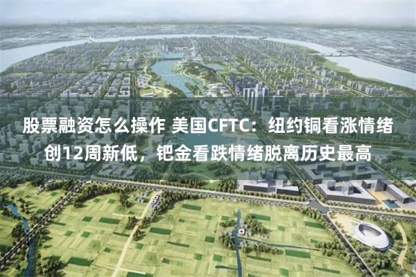 股票融资怎么操作 美国CFTC:纽约铜看涨情绪创12周新低,钯金看跌情绪脱离历史最高