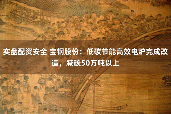 实盘配资安全 宝钢股份:低碳节能高效电炉完成改造,减碳50万吨以上