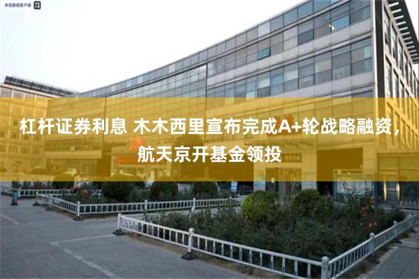 杠杆证券利息 木木西里宣布完成A+轮战略融资,航天京开基金领投