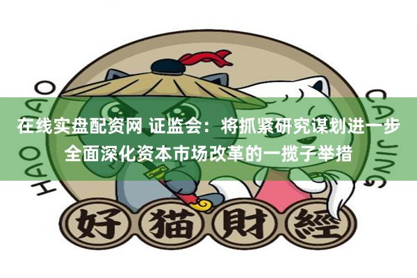 在线实盘配资网 证监会:将抓紧研究谋划进一步全面深化资本市场改革的一揽子举措