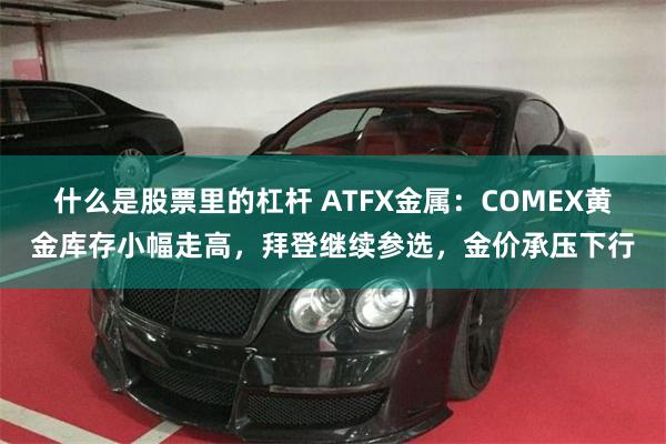 什么是股票里的杠杆 ATFX金属:COMEX黄金库存小幅走高,拜登继续参选,金价承压下行