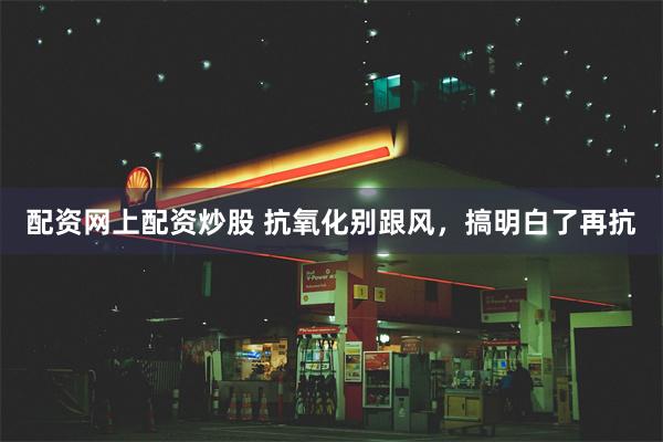 配资网上配资炒股 抗氧化别跟风,搞明白了再抗