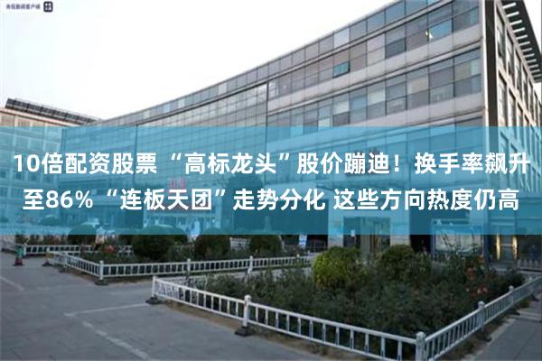 10倍配资股票 “高标龙头”股价蹦迪!换手率飙升至86% “连板天团”走势分化 这些方向热度仍高