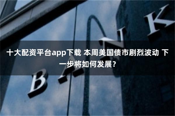十大配资平台app下载 本周美国债市剧烈波动 下一步将如何发展?