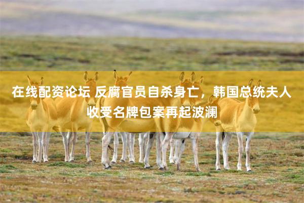 在线配资论坛 反腐官员自杀身亡,韩国总统夫人收受名牌包案再起波澜