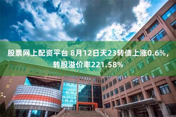 股票网上配资平台 8月12日天23转债上涨0.6%,转股溢价率221.58%