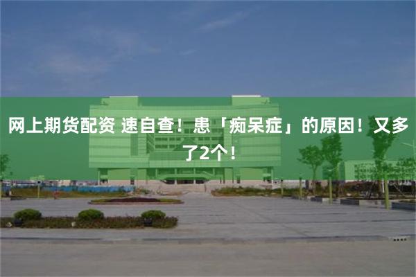 网上期货配资 速自查!患「痴呆症」的原因!又多了2个!
