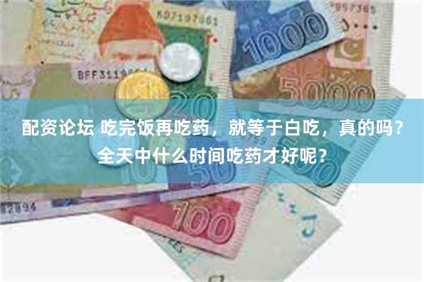 配资论坛 吃完饭再吃药,就等于白吃,真的吗?全天中什么时间吃药才好呢?