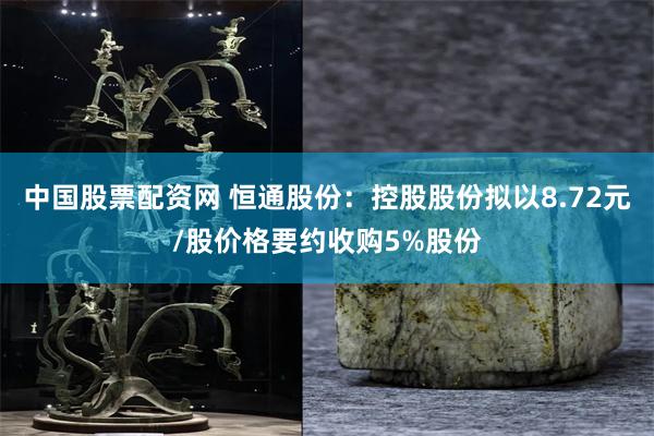 中国股票配资网 恒通股份:控股股份拟以8.72元/股价格要约收购5%股份