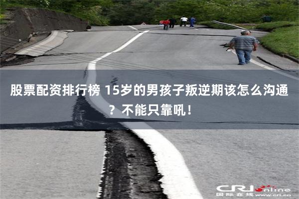 股票配资排行榜 15岁的男孩子叛逆期该怎么沟通?不能只靠吼!