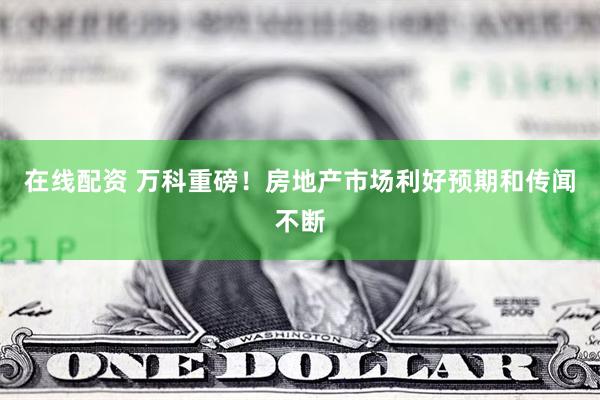 在线配资 万科重磅!房地产市场利好预期和传闻不断