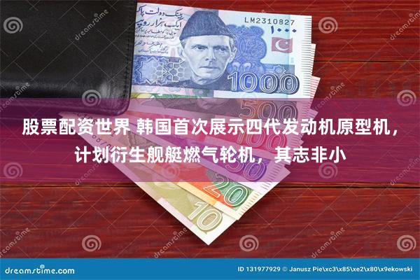 股票配资世界 韩国首次展示四代发动机原型机,计划衍生舰艇燃气轮机,其志非小