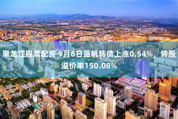黑龙江股票配资 9月6日蓝帆转债上涨0.54%,转股溢价率150.08%