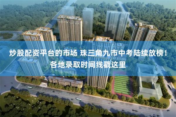 炒股配资平台的市场 珠三角九市中考陆续放榜!各地录取时间线戳这里