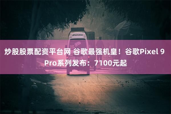 炒股股票配资平台网 谷歌最强机皇!谷歌Pixel 9 Pro系列发布:7100元起