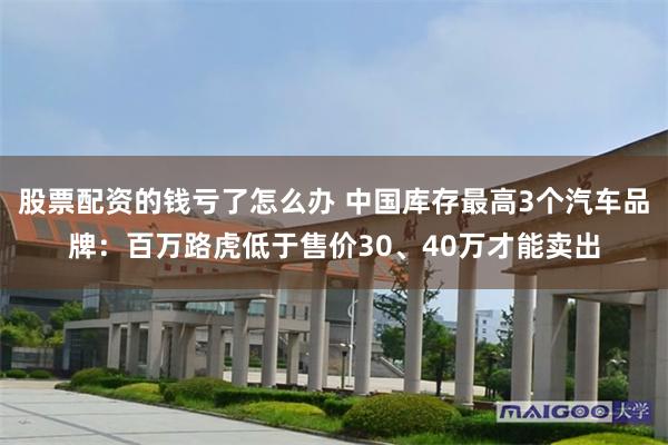 股票配资的钱亏了怎么办 中国库存最高3个汽车品牌:百万路虎低于售价30、40万才能卖出