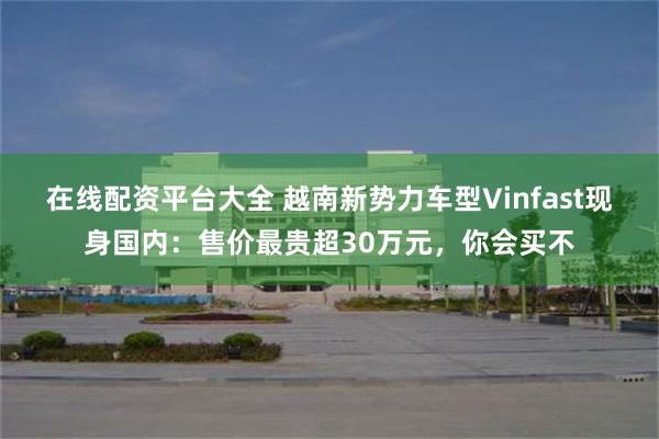 在线配资平台大全 越南新势力车型Vinfast现身国内:售价最贵超30万元,你会买不