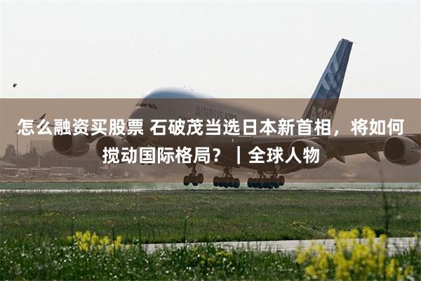 怎么融资买股票 石破茂当选日本新首相,将如何搅动国际格局?|全球人物