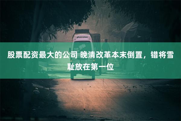 股票配资最大的公司 晚清改革本末倒置,错将雪耻放在第一位
