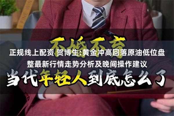 正规线上配资 贺博生:黄金冲高回落原油低位盘整最新行情走势分析及晚间操作建议