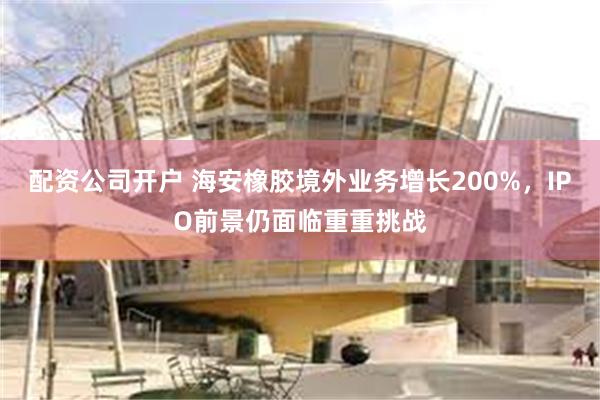 配资公司开户 海安橡胶境外业务增长200%,IPO前景仍面临重重挑战