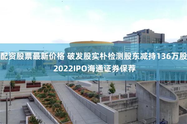 配资股票最新价格 破发股实朴检测股东减持136万股 2022IPO海通证券保荐