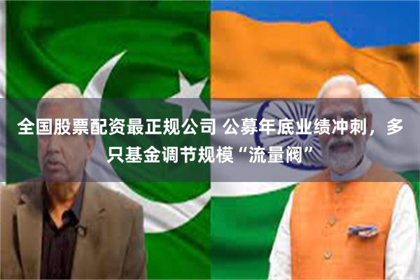 全国股票配资最正规公司 公募年底业绩冲刺，多只基金调节规模“流量阀”