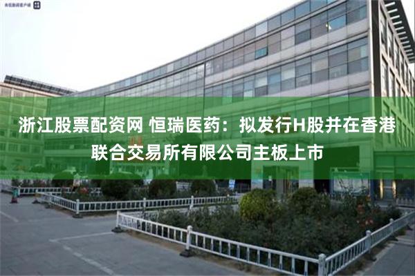 浙江股票配资网 恒瑞医药:拟发行H股并在香港联合交易所有限公司主板上市