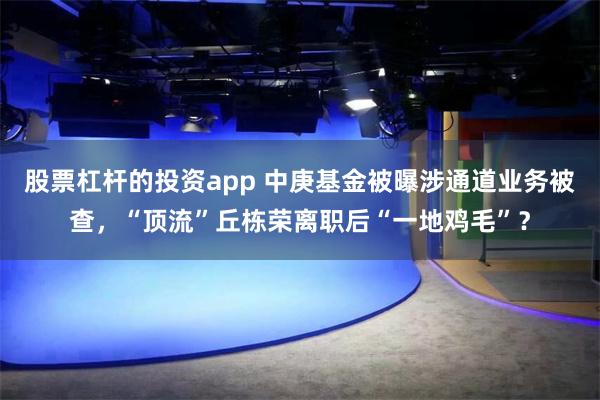 股票杠杆的投资app 中庚基金被曝涉通道业务被查,“顶流”丘栋荣离职后“一地鸡毛”?