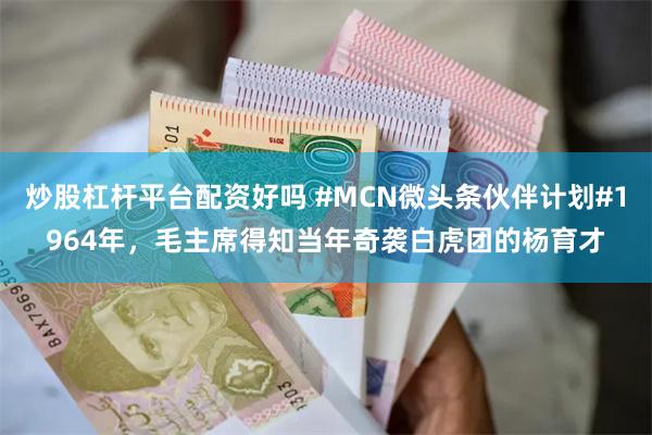 炒股杠杆平台配资好吗 #MCN微头条伙伴计划#1964年,毛主席得知当年奇袭白虎团的杨育才