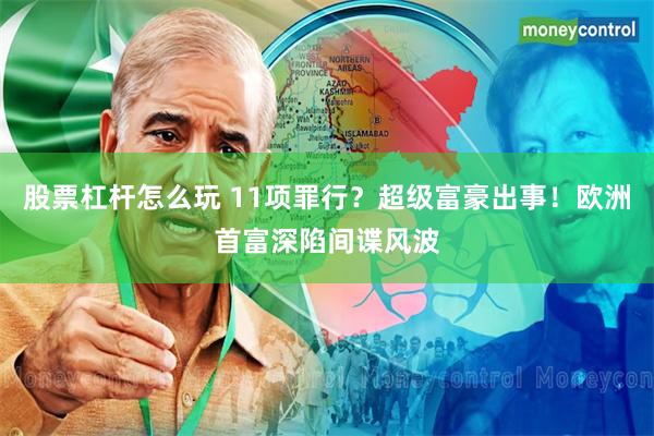 股票杠杆怎么玩 11项罪行?超级富豪出事!欧洲首富深陷间谍风波