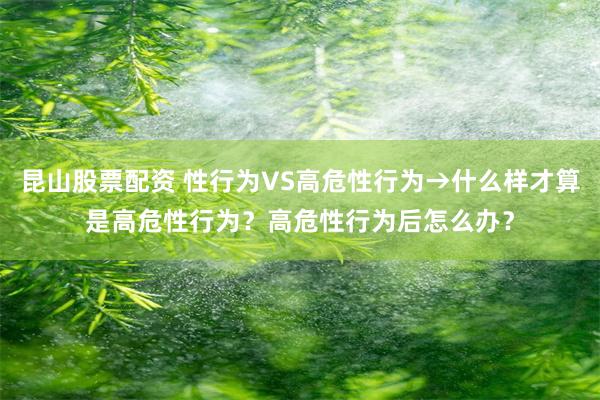 昆山股票配资 性行为VS高危性行为→什么样才算是高危性行为?高危性行为后怎么办?