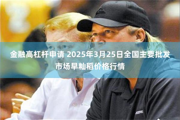 金融高杠杆申请 2025年3月25日全国主要批发市场早籼稻价格行情