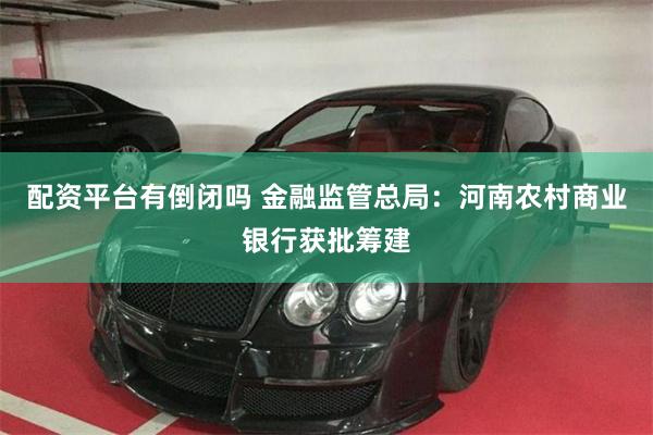 配资平台有倒闭吗 金融监管总局：河南农村商业银行获批筹建