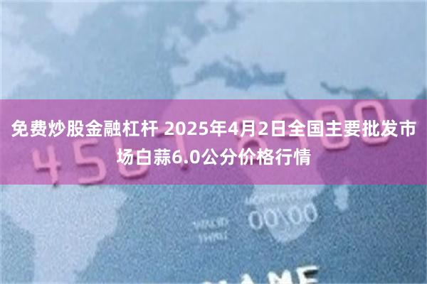 免费炒股金融杠杆 2025年4月2日全国主要批发市场白蒜6.0公分价格行情