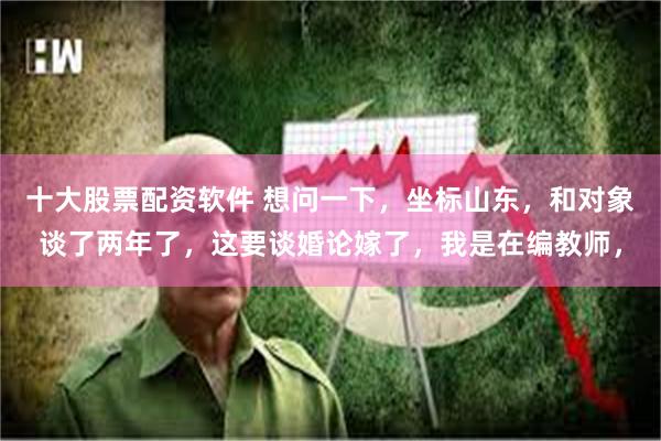 十大股票配资软件 想问一下,坐标山东,和对象谈了两年了,这要谈婚论嫁了,我是在编教师,