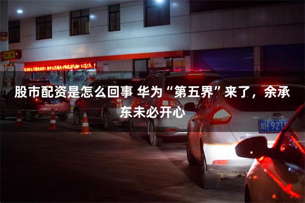 股市配资是怎么回事 华为“第五界”来了,余承东未必开心