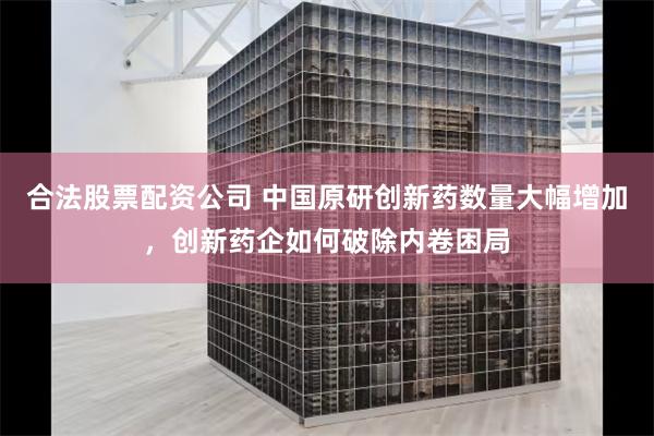 合法股票配资公司 中国原研创新药数量大幅增加,创新药企如何破除内卷困局