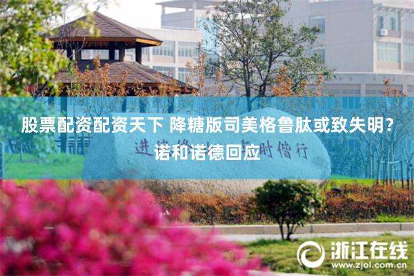股票配资配资天下 降糖版司美格鲁肽或致失明？诺和诺德回应