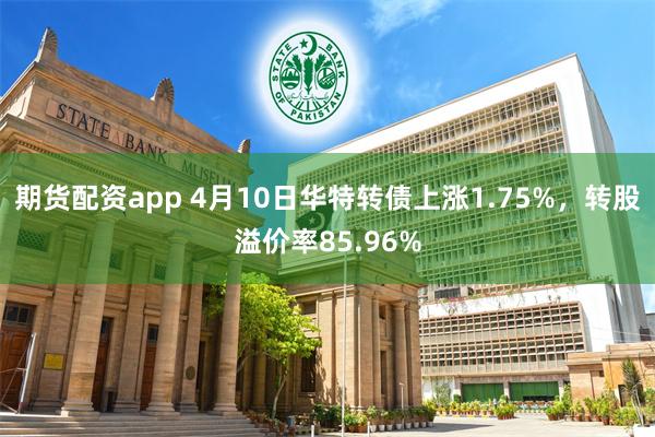 期货配资app 4月10日华特转债上涨1.75%，转股溢价率85.96%
