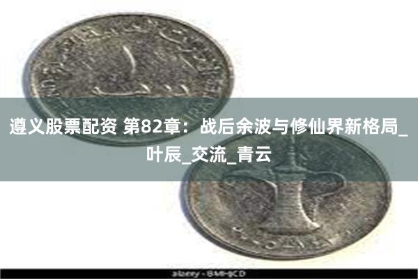 遵义股票配资 第82章：战后余波与修仙界新格局_叶辰_交流_青云