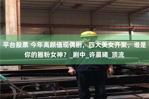 平台股票 今年高颜值现偶剧,四大美女齐聚,谁是你的圈粉女神?_剧中_许晨曦_顶流