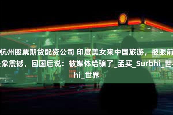 杭州股票期货配资公司 印度美女来中国旅游，被眼前景象震撼，回国后说：被媒体给骗了_孟买_Surbhi_世界