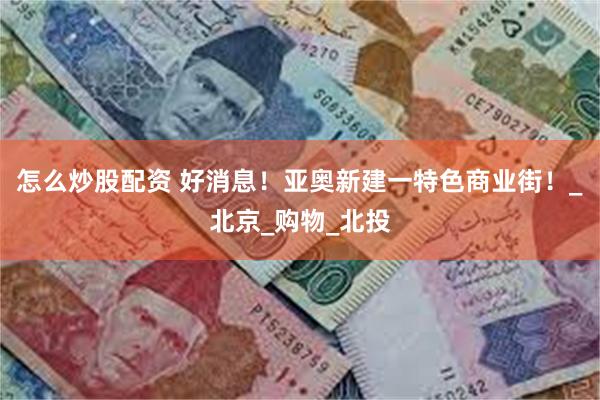 怎么炒股配资 好消息!亚奥新建一特色商业街!_北京_购物_北投