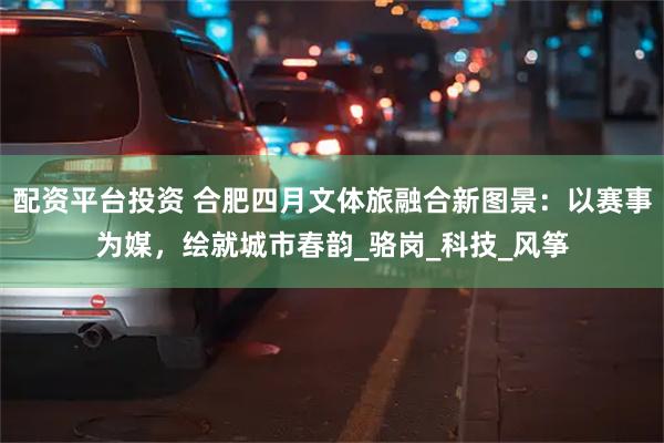 配资平台投资 合肥四月文体旅融合新图景:以赛事为媒,绘就城市春韵_骆岗_科技_风筝