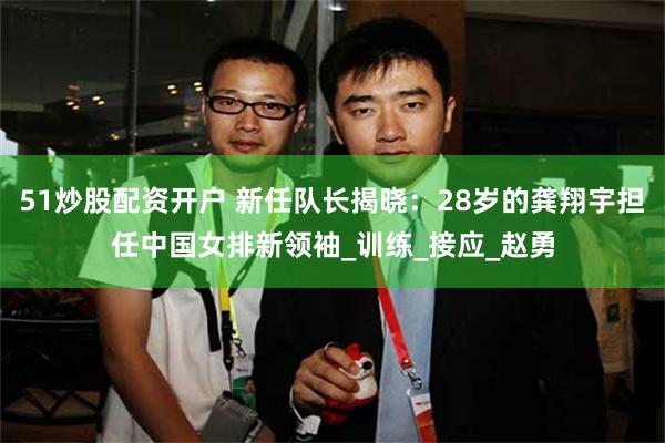 51炒股配资开户 新任队长揭晓:28岁的龚翔宇担任中国女排新领袖_训练_接应_赵勇