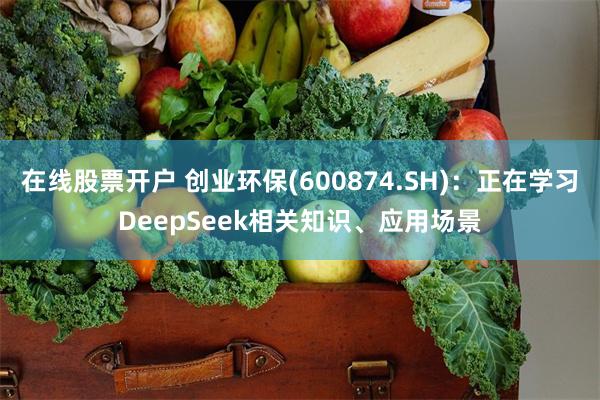 在线股票开户 创业环保(600874.SH):正在学习DeepSeek相关知识、应用场景