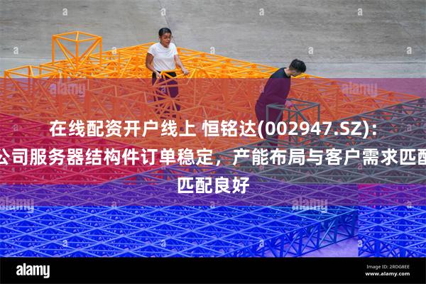 在线配资开户线上 恒铭达(002947.SZ):目前公司服务器结构件订单稳定,产能布局与客户需求匹配良好