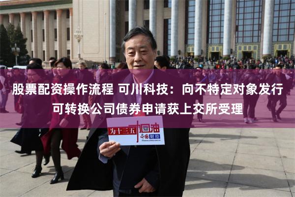 股票配资操作流程 可川科技：向不特定对象发行可转换公司债券申请获上交所受理