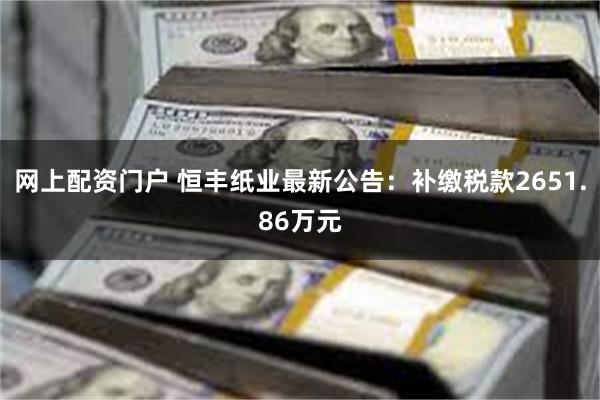 网上配资门户 恒丰纸业最新公告:补缴税款2651.86万元